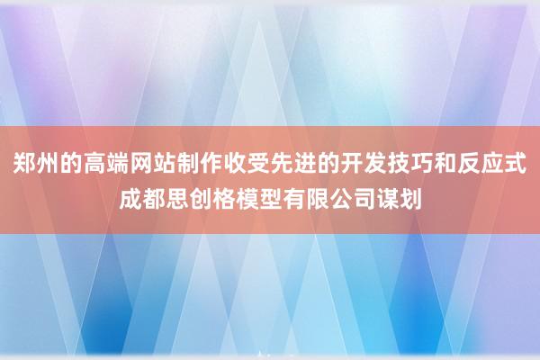 郑州的高端网站制作收受先进的开发技巧和反应式成都思创格模型有限公司谋划