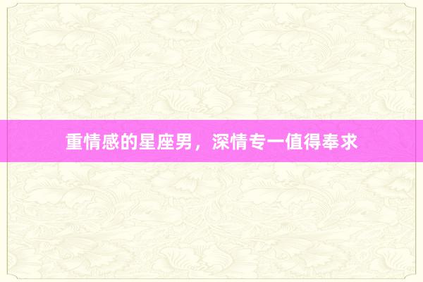 重情感的星座男，深情专一值得奉求